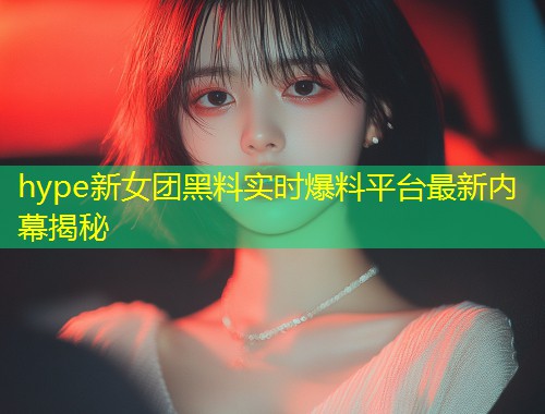 hype新女团黑料实时爆料平台最新内幕揭秘