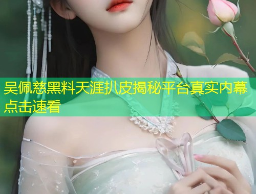 吴佩慈黑料天涯扒皮揭秘平台真实内幕点击速看