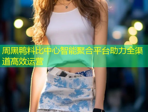 周黑鸭料比中心智能聚合平台助力全渠道高效运营