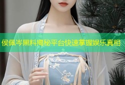 侯佩岑黑料揭秘平台快速掌握娱乐真相