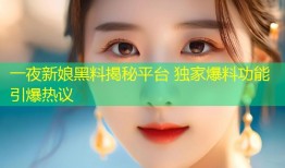 一夜新娘黑料揭秘平台 独家爆料功能引爆热议