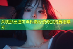 关晓彤出道前黑料揭秘资源加持真相曝光