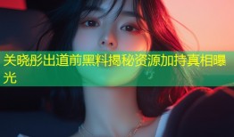 关晓彤出道前黑料揭秘资源加持真相曝光