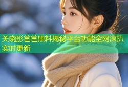 关晓彤爸爸黑料揭秘平台功能全网深扒实时更新