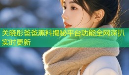关晓彤爸爸黑料揭秘平台功能全网深扒实时更新