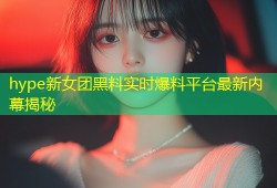 hype新女团黑料实时爆料平台最新内幕揭秘