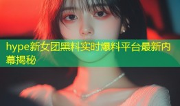 hype新女团黑料实时爆料平台最新内幕揭秘
