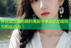 乔任梁出道前黑料揭秘平家深扒功能吸引粉丝点击
