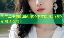 乔任梁出道前黑料揭秘平家深扒功能吸引粉丝点击