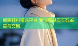 俄黑籽料精选平台 专注高品质玉石鉴赏与交易