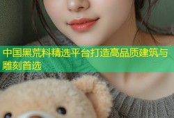 中国黑荒料精选平台打造高品质建筑与雕刻首选