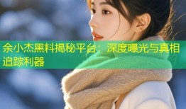 余小杰黑料揭秘平台：深度曝光与真相追踪利器