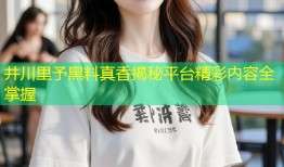 井川里予黑料真香揭秘平台精彩内容全掌握