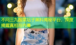 不问三九酸菜坛子黑料揭秘平台，深度揭露真相与内幕