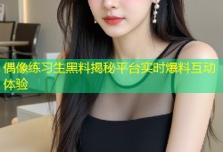 偶像练习生黑料揭秘平台实时爆料互动体验