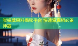 党韫葳黑料揭秘平台 快速查真相必备神器