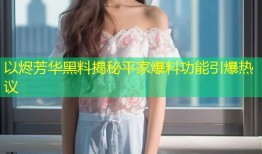 以烬芳华黑料揭秘平家爆料功能引爆热议