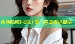 余晚晚黑料深扒 豪门名媛真相揭秘
