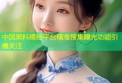 中国黑料揭秘平台精准搜集曝光功能引爆关注