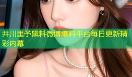 井川里予黑料微博爆料平台每日更新精彩内幕