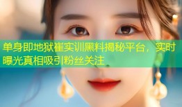 单身即地狱崔实训黑料揭秘平台，实时曝光真相吸引粉丝关注