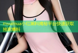 muamua小红黑料揭秘平台快速获取独家爆料