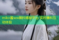 miko酱ww黑料揭秘平台 实时爆料互动体验