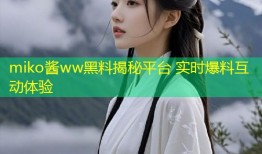 miko酱ww黑料揭秘平台 实时爆料互动体验