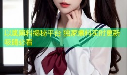 以嵐黑料揭秘平台 独家爆料实时更新吸睛必看