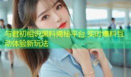 与君初相识黑料揭秘平台 实时爆料互动体验新玩法