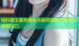 俄料碧玉真相揭秘会越带越黑的原因与鉴别技巧