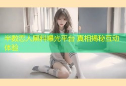 半数恋人黑料曝光平台 真相揭秘互动体验