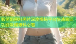 假笑姐黑料照片深度揭秘平台快速查证功能吸睛爆料必看