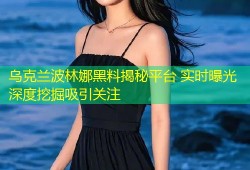 乌克兰波林娜黑料揭秘平台 实时曝光深度挖掘吸引关注