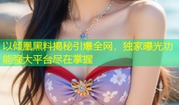 以倾凰黑料揭秘引爆全网，独家曝光功能强大平台尽在掌握