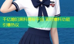 千亿媳妇黑料揭秘平台 实时爆料功能引爆热议