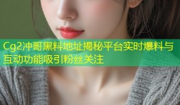 Cg2冲哥黑料地址揭秘平台实时爆料与互动功能吸引粉丝关注