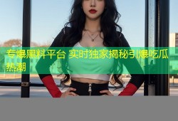 专爆黑料平台 实时独家揭秘引爆吃瓜热潮