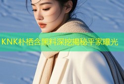 KNK朴栖含黑料深挖揭秘平家曝光