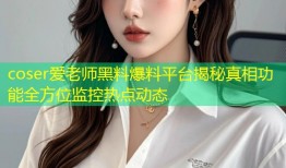 coser爱老师黑料爆料平台揭秘真相功能全方位监控热点动态