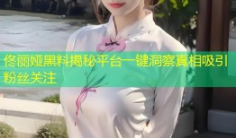 佟丽娅黑料揭秘平台一键洞察真相吸引粉丝关注