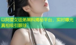 以阿厦女徒弟黑料揭秘平台，实时曝光真相吸引眼球