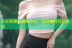 乐乐茶黑料揭秘平台，实时爆料互动体验