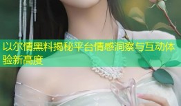 以尔情黑料揭秘平台情感洞察与互动体验新高度