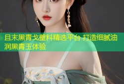 且末黑青戈壁料精选平台 打造细腻油润黑青玉体验