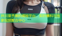 井川里予黑料揭秘平台，实时爆料与独家视频聚合中心