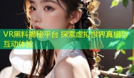 VR黑料揭秘平台 探索虚拟世界真相与互动体验
