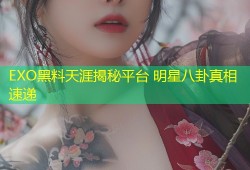 EXO黑料天涯揭秘平台 明星八卦真相速递