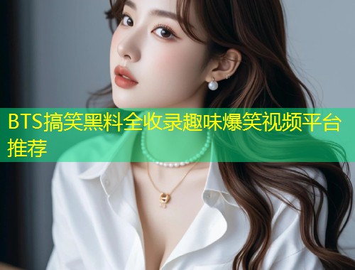 BTS搞笑黑料全收录趣味爆笑视频平台推荐