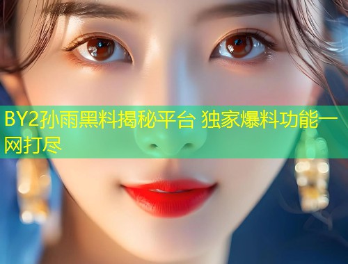 BY2孙雨黑料揭秘平台 独家爆料功能一网打尽